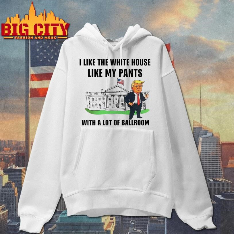 Trump I Like The White House Like My Pants With A Lot Of Ballroom 2025 Shirt