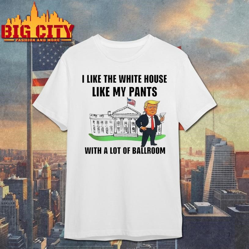 Trump I Like The White House Like My Pants With A Lot Of Ballroom 2025 Shirt